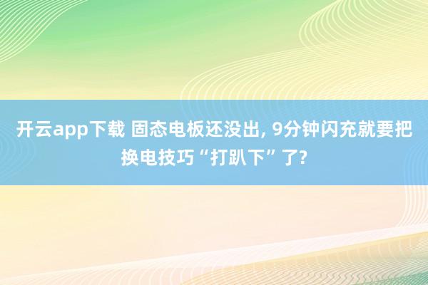 开云app下载 固态电板还没出, 9分钟闪充就要把换电技巧“打趴下”了?