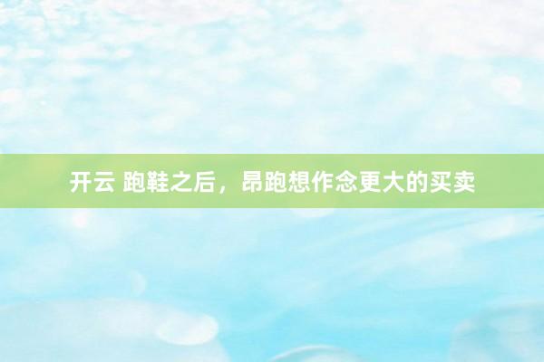 开云 跑鞋之后，昂跑想作念更大的买卖