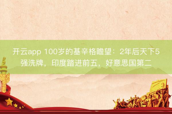 开云app 100岁的基辛格瞻望：2年后天下5强洗牌，印度踏进前五，好意思国第二