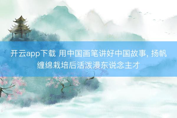 开云app下载 用中国画笔讲好中国故事, 扬帆缠绵栽培后活泼漫东说念主才