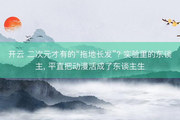 开云 二次元才有的“拖地长发”? 实验里的东谈主, 平直把动漫活成了东谈主生