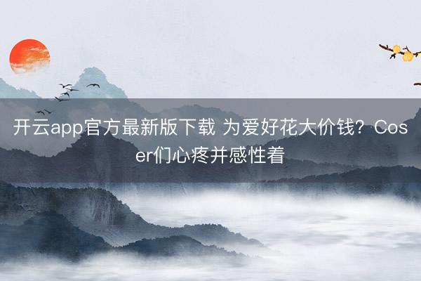开云app官方最新版下载 为爱好花大价钱？Coser们心疼并感性着