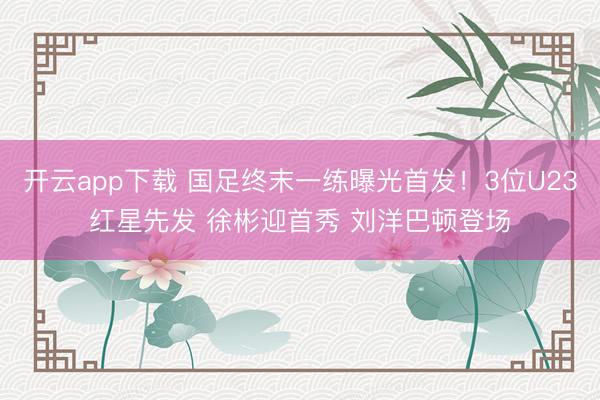 开云app下载 国足终末一练曝光首发！3位U23红星先发 徐彬迎首秀 刘洋巴顿登场