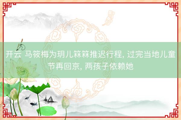 开云 马筱梅为玥儿箖箖推迟行程, 过完当地儿童节再回京, 两孩子依赖她