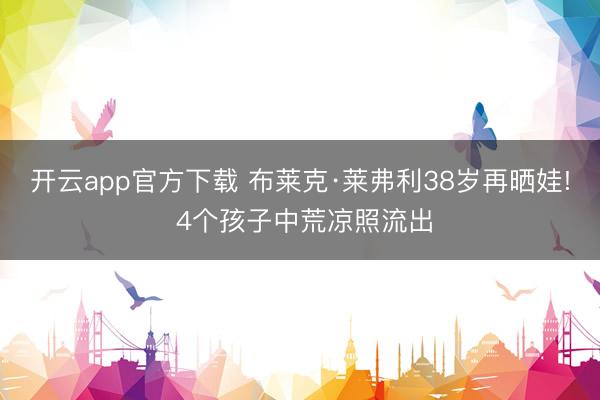 开云app官方下载 布莱克·莱弗利38岁再晒娃! 4个孩子中荒凉照流出