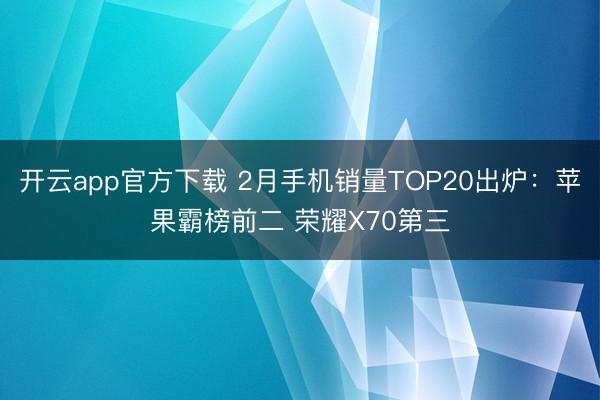 开云app官方下载 2月手机销量TOP20出炉：苹果霸榜前二 荣耀X70第三