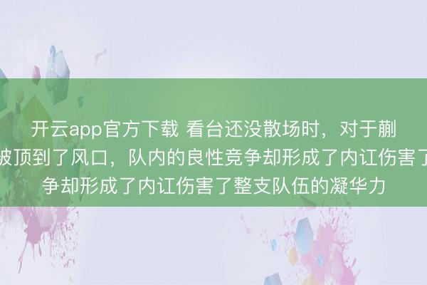 开云app官方下载 看台还没散场时，对于蒯曼、于子洋的酌量被顶到了风口，队内的良性竞争却形成了内讧伤害了整支队伍的凝华力