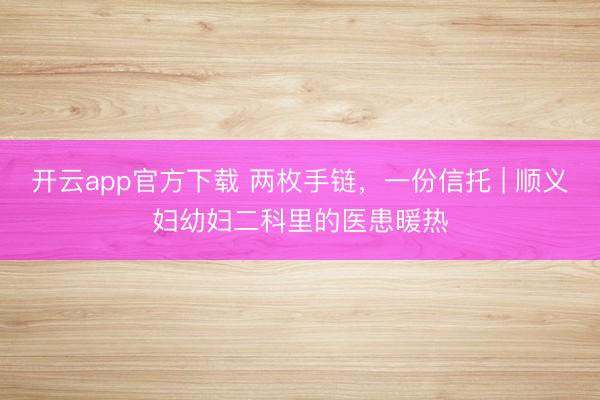 开云app官方下载 两枚手链，一份信托 | 顺义妇幼妇二科里的医患暖热