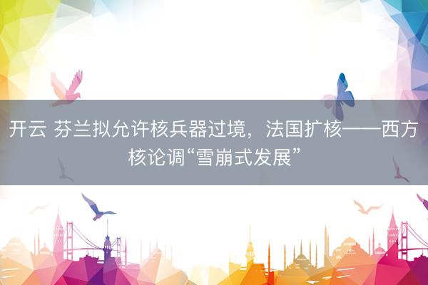 开云 芬兰拟允许核兵器过境，法国扩核——西方核论调“雪崩式发展”