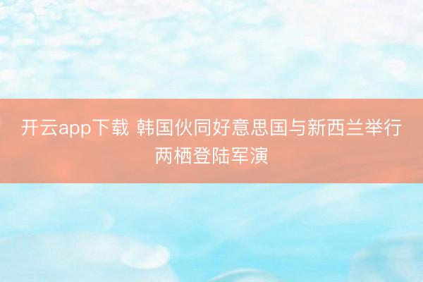 开云app下载 韩国伙同好意思国与新西兰举行两栖登陆军演