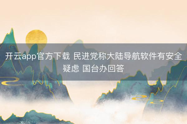 开云app官方下载 民进党称大陆导航软件有安全疑虑 国台办回答