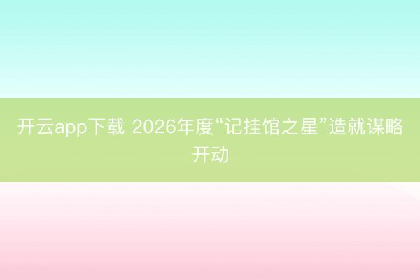 开云app下载 2026年度“记挂馆之星”造就谋略开动