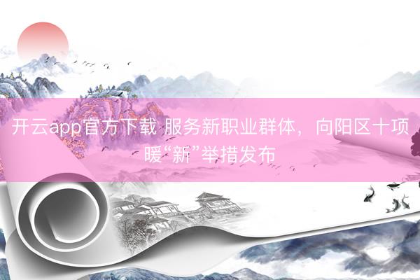 开云app官方下载 服务新职业群体，向阳区十项暖“新”举措发布