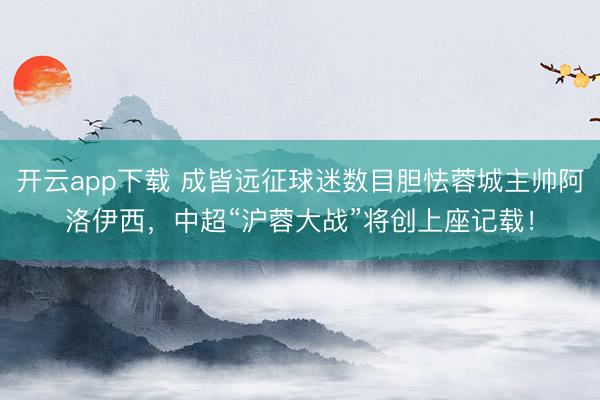开云app下载 成皆远征球迷数目胆怯蓉城主帅阿洛伊西，中超“沪蓉大战”将创上座记载！